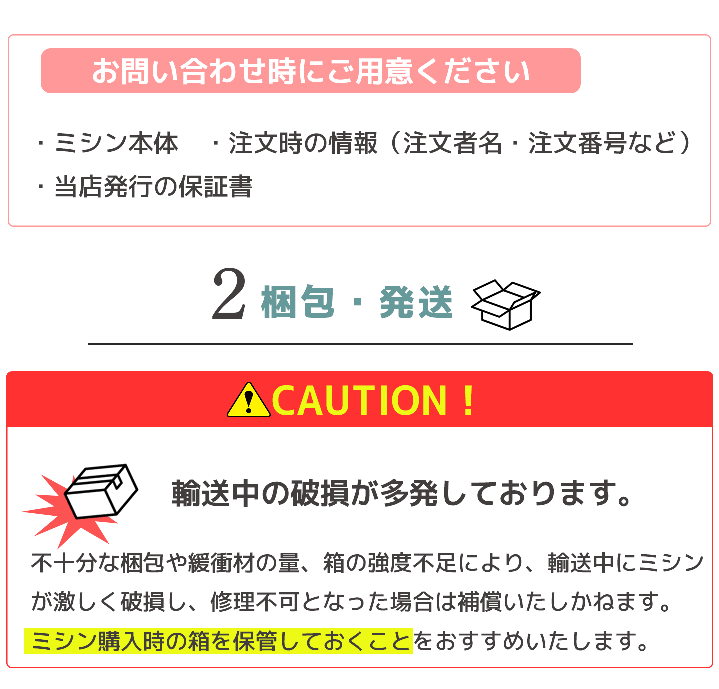 お問い合わせ時にご用意ください「ミシン本体」「注文時の情報(ご購入者名・注文番号など)」「当店発行の方証書」2.梱包・発送 輸送中の破損が多発しています。ミシン購入時の箱を保管しておくことをお勧めいたします